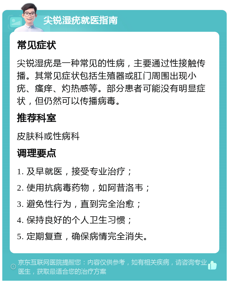 尖锐湿疣就医指南 常见症状 尖锐湿疣是一种常见的性病，主要通过性接触传播。其常见症状包括生殖器或肛门周围出现小疣、瘙痒、灼热感等。部分患者可能没有明显症状，但仍然可以传播病毒。 推荐科室 皮肤科或性病科 调理要点 1. 及早就医，接受专业治疗； 2. 使用抗病毒药物，如阿昔洛韦； 3. 避免性行为，直到完全治愈； 4. 保持良好的个人卫生习惯； 5. 定期复查，确保病情完全消失。