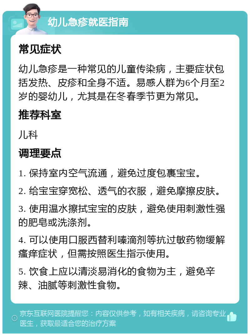 幼儿急疹就医指南 常见症状 幼儿急疹是一种常见的儿童传染病，主要症状包括发热、皮疹和全身不适。易感人群为6个月至2岁的婴幼儿，尤其是在冬春季节更为常见。 推荐科室 儿科 调理要点 1. 保持室内空气流通，避免过度包裹宝宝。 2. 给宝宝穿宽松、透气的衣服，避免摩擦皮肤。 3. 使用温水擦拭宝宝的皮肤，避免使用刺激性强的肥皂或洗涤剂。 4. 可以使用口服西替利嗪滴剂等抗过敏药物缓解瘙痒症状，但需按照医生指示使用。 5. 饮食上应以清淡易消化的食物为主，避免辛辣、油腻等刺激性食物。