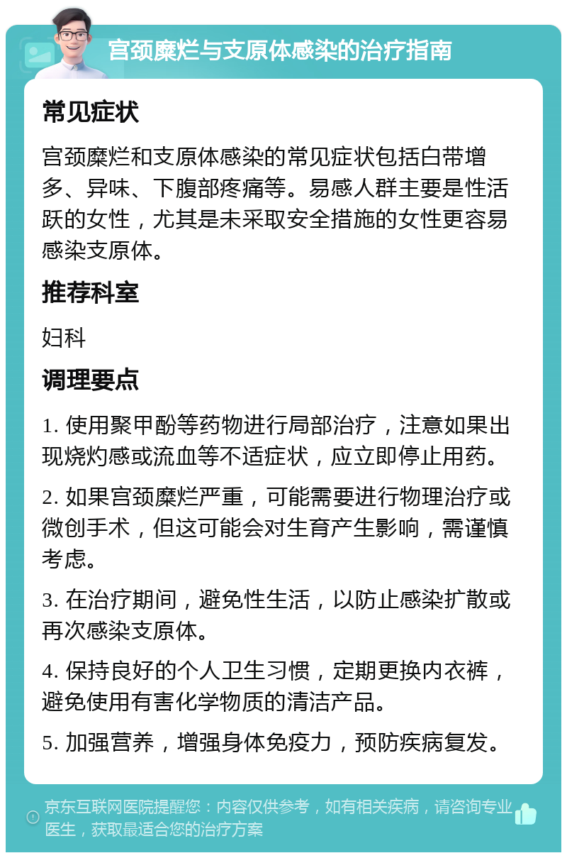 宫颈糜烂与支原体感染的治疗指南 常见症状 宫颈糜烂和支原体感染的常见症状包括白带增多、异味、下腹部疼痛等。易感人群主要是性活跃的女性，尤其是未采取安全措施的女性更容易感染支原体。 推荐科室 妇科 调理要点 1. 使用聚甲酚等药物进行局部治疗，注意如果出现烧灼感或流血等不适症状，应立即停止用药。 2. 如果宫颈糜烂严重，可能需要进行物理治疗或微创手术，但这可能会对生育产生影响，需谨慎考虑。 3. 在治疗期间，避免性生活，以防止感染扩散或再次感染支原体。 4. 保持良好的个人卫生习惯，定期更换内衣裤，避免使用有害化学物质的清洁产品。 5. 加强营养，增强身体免疫力，预防疾病复发。