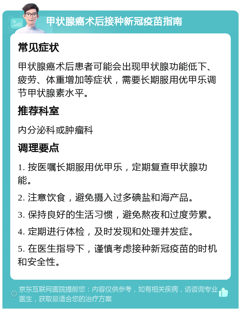 甲状腺癌术后接种新冠疫苗指南 常见症状 甲状腺癌术后患者可能会出现甲状腺功能低下、疲劳、体重增加等症状，需要长期服用优甲乐调节甲状腺素水平。 推荐科室 内分泌科或肿瘤科 调理要点 1. 按医嘱长期服用优甲乐，定期复查甲状腺功能。 2. 注意饮食，避免摄入过多碘盐和海产品。 3. 保持良好的生活习惯，避免熬夜和过度劳累。 4. 定期进行体检，及时发现和处理并发症。 5. 在医生指导下，谨慎考虑接种新冠疫苗的时机和安全性。