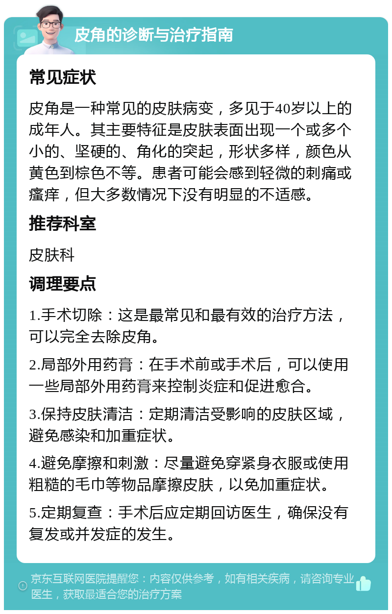 皮角的诊断与治疗指南 常见症状 皮角是一种常见的皮肤病变，多见于40岁以上的成年人。其主要特征是皮肤表面出现一个或多个小的、坚硬的、角化的突起，形状多样，颜色从黄色到棕色不等。患者可能会感到轻微的刺痛或瘙痒，但大多数情况下没有明显的不适感。 推荐科室 皮肤科 调理要点 1.手术切除：这是最常见和最有效的治疗方法，可以完全去除皮角。 2.局部外用药膏：在手术前或手术后，可以使用一些局部外用药膏来控制炎症和促进愈合。 3.保持皮肤清洁：定期清洁受影响的皮肤区域，避免感染和加重症状。 4.避免摩擦和刺激：尽量避免穿紧身衣服或使用粗糙的毛巾等物品摩擦皮肤，以免加重症状。 5.定期复查：手术后应定期回访医生，确保没有复发或并发症的发生。