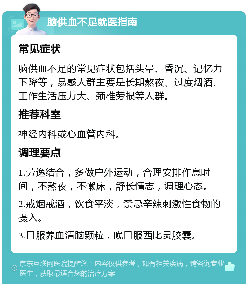 脑供血不足就医指南 常见症状 脑供血不足的常见症状包括头晕、昏沉、记忆力下降等，易感人群主要是长期熬夜、过度烟酒、工作生活压力大、颈椎劳损等人群。 推荐科室 神经内科或心血管内科。 调理要点 1.劳逸结合，多做户外运动，合理安排作息时间，不熬夜，不懒床，舒长情志，调理心态。 2.戒烟戒酒，饮食平淡，禁忌辛辣刺激性食物的摄入。 3.口服养血清脑颗粒，晚口服西比灵胶囊。