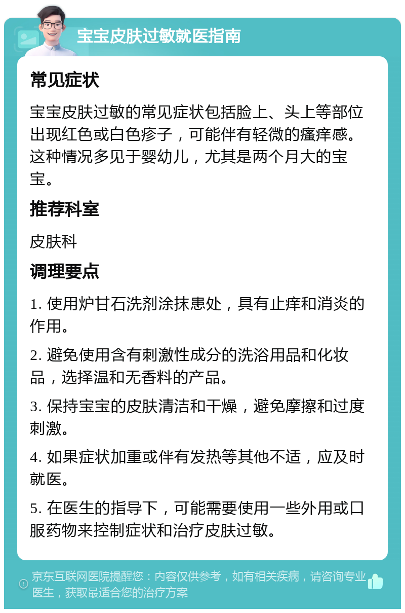 宝宝皮肤过敏就医指南 常见症状 宝宝皮肤过敏的常见症状包括脸上、头上等部位出现红色或白色疹子，可能伴有轻微的瘙痒感。这种情况多见于婴幼儿，尤其是两个月大的宝宝。 推荐科室 皮肤科 调理要点 1. 使用炉甘石洗剂涂抹患处，具有止痒和消炎的作用。 2. 避免使用含有刺激性成分的洗浴用品和化妆品，选择温和无香料的产品。 3. 保持宝宝的皮肤清洁和干燥，避免摩擦和过度刺激。 4. 如果症状加重或伴有发热等其他不适，应及时就医。 5. 在医生的指导下，可能需要使用一些外用或口服药物来控制症状和治疗皮肤过敏。