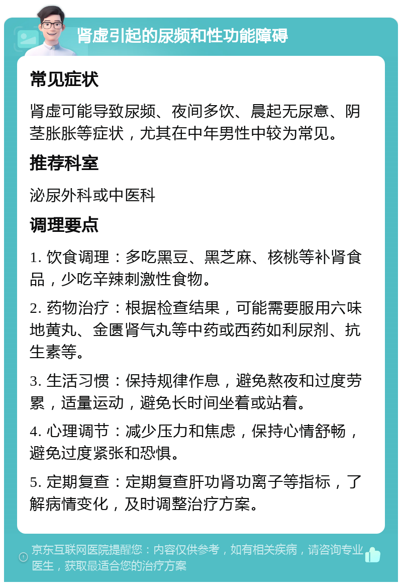 肾虚引起的尿频和性功能障碍 常见症状 肾虚可能导致尿频、夜间多饮、晨起无尿意、阴茎胀胀等症状，尤其在中年男性中较为常见。 推荐科室 泌尿外科或中医科 调理要点 1. 饮食调理：多吃黑豆、黑芝麻、核桃等补肾食品，少吃辛辣刺激性食物。 2. 药物治疗：根据检查结果，可能需要服用六味地黄丸、金匮肾气丸等中药或西药如利尿剂、抗生素等。 3. 生活习惯：保持规律作息，避免熬夜和过度劳累，适量运动，避免长时间坐着或站着。 4. 心理调节：减少压力和焦虑，保持心情舒畅，避免过度紧张和恐惧。 5. 定期复查：定期复查肝功肾功离子等指标，了解病情变化，及时调整治疗方案。