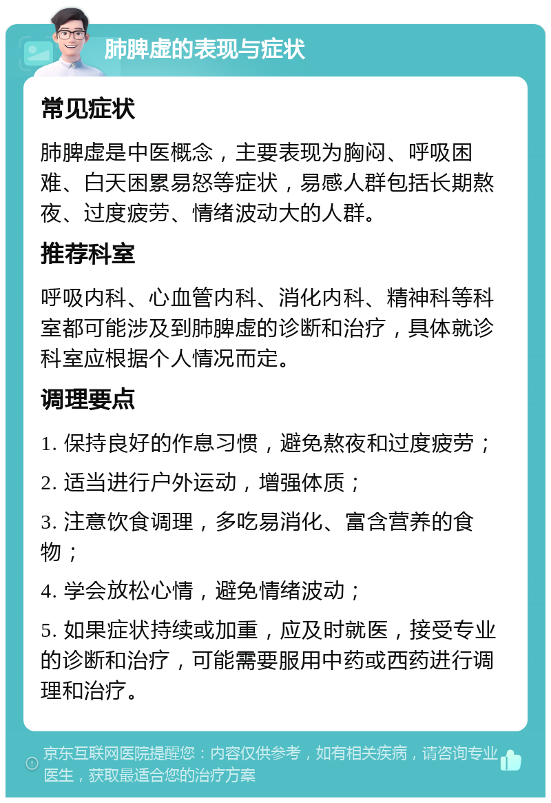 肺脾虚的表现与症状 常见症状 肺脾虚是中医概念，主要表现为胸闷、呼吸困难、白天困累易怒等症状，易感人群包括长期熬夜、过度疲劳、情绪波动大的人群。 推荐科室 呼吸内科、心血管内科、消化内科、精神科等科室都可能涉及到肺脾虚的诊断和治疗，具体就诊科室应根据个人情况而定。 调理要点 1. 保持良好的作息习惯，避免熬夜和过度疲劳； 2. 适当进行户外运动，增强体质； 3. 注意饮食调理，多吃易消化、富含营养的食物； 4. 学会放松心情，避免情绪波动； 5. 如果症状持续或加重，应及时就医，接受专业的诊断和治疗，可能需要服用中药或西药进行调理和治疗。