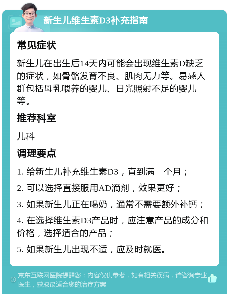 新生儿维生素D3补充指南 常见症状 新生儿在出生后14天内可能会出现维生素D缺乏的症状，如骨骼发育不良、肌肉无力等。易感人群包括母乳喂养的婴儿、日光照射不足的婴儿等。 推荐科室 儿科 调理要点 1. 给新生儿补充维生素D3，直到满一个月； 2. 可以选择直接服用AD滴剂，效果更好； 3. 如果新生儿正在喝奶，通常不需要额外补钙； 4. 在选择维生素D3产品时，应注意产品的成分和价格，选择适合的产品； 5. 如果新生儿出现不适，应及时就医。