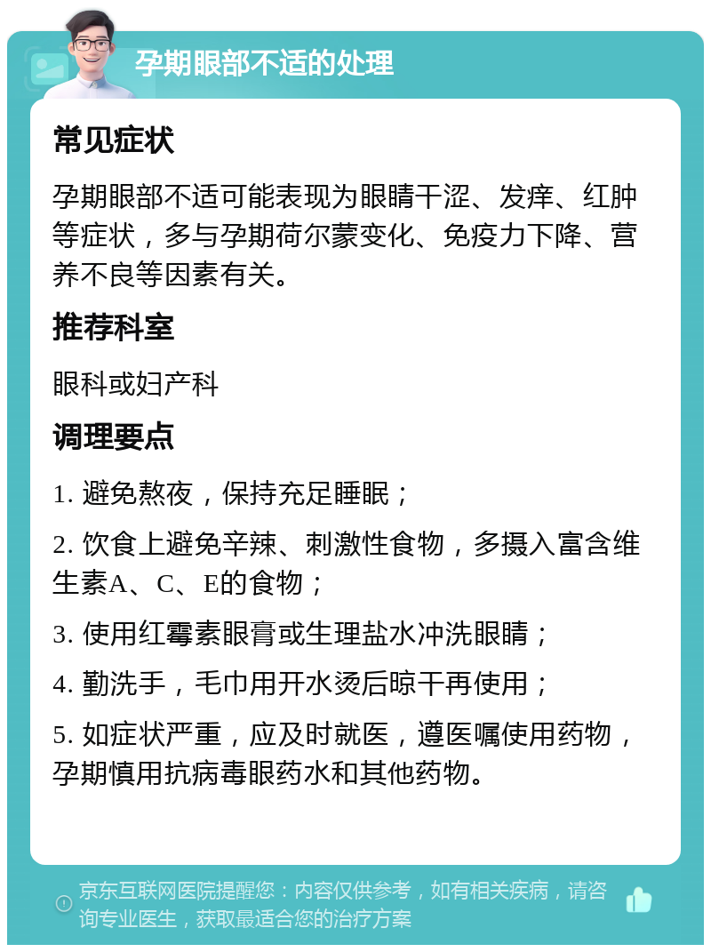 孕期眼部不适的处理 常见症状 孕期眼部不适可能表现为眼睛干涩、发痒、红肿等症状，多与孕期荷尔蒙变化、免疫力下降、营养不良等因素有关。 推荐科室 眼科或妇产科 调理要点 1. 避免熬夜，保持充足睡眠； 2. 饮食上避免辛辣、刺激性食物，多摄入富含维生素A、C、E的食物； 3. 使用红霉素眼膏或生理盐水冲洗眼睛； 4. 勤洗手，毛巾用开水烫后晾干再使用； 5. 如症状严重，应及时就医，遵医嘱使用药物，孕期慎用抗病毒眼药水和其他药物。