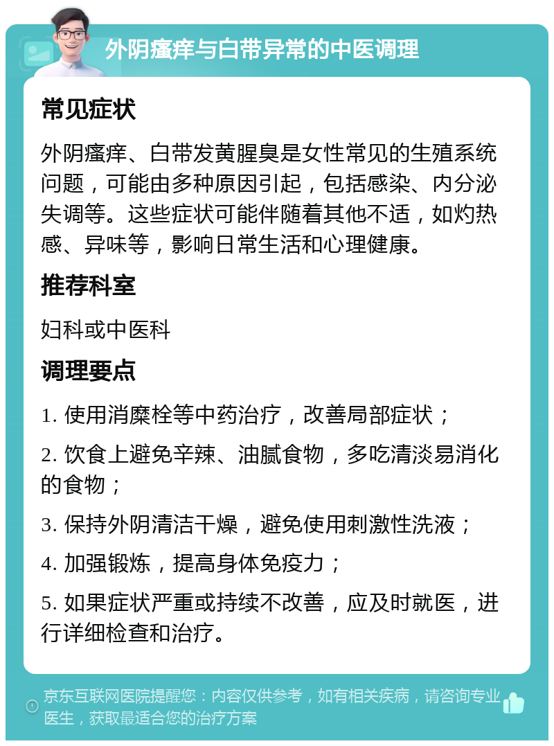 外阴瘙痒与白带异常的中医调理 常见症状 外阴瘙痒、白带发黄腥臭是女性常见的生殖系统问题，可能由多种原因引起，包括感染、内分泌失调等。这些症状可能伴随着其他不适，如灼热感、异味等，影响日常生活和心理健康。 推荐科室 妇科或中医科 调理要点 1. 使用消糜栓等中药治疗，改善局部症状； 2. 饮食上避免辛辣、油腻食物，多吃清淡易消化的食物； 3. 保持外阴清洁干燥，避免使用刺激性洗液； 4. 加强锻炼，提高身体免疫力； 5. 如果症状严重或持续不改善，应及时就医，进行详细检查和治疗。