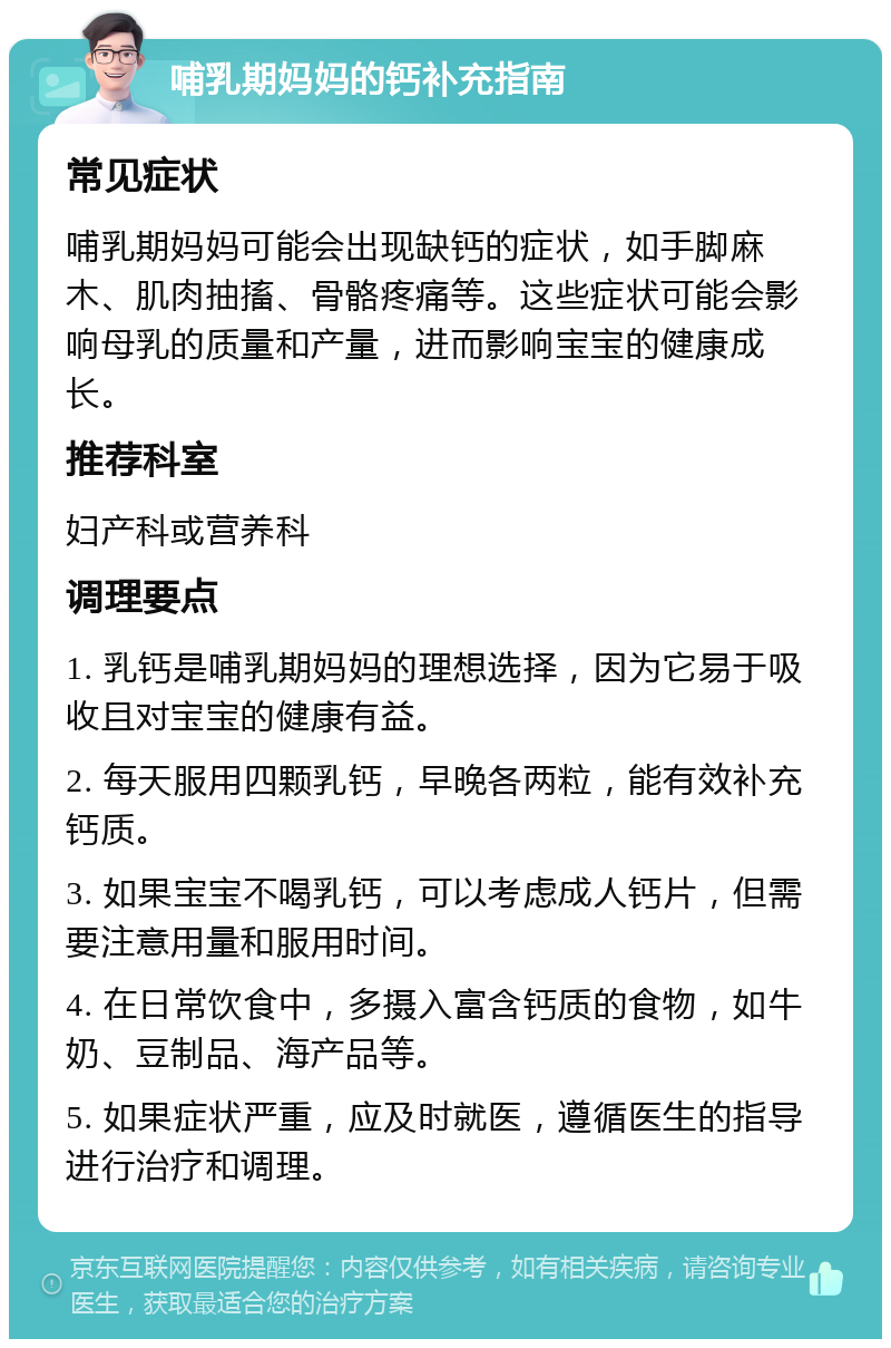 哺乳期妈妈的钙补充指南 常见症状 哺乳期妈妈可能会出现缺钙的症状，如手脚麻木、肌肉抽搐、骨骼疼痛等。这些症状可能会影响母乳的质量和产量，进而影响宝宝的健康成长。 推荐科室 妇产科或营养科 调理要点 1. 乳钙是哺乳期妈妈的理想选择，因为它易于吸收且对宝宝的健康有益。 2. 每天服用四颗乳钙，早晚各两粒，能有效补充钙质。 3. 如果宝宝不喝乳钙，可以考虑成人钙片，但需要注意用量和服用时间。 4. 在日常饮食中，多摄入富含钙质的食物，如牛奶、豆制品、海产品等。 5. 如果症状严重，应及时就医，遵循医生的指导进行治疗和调理。