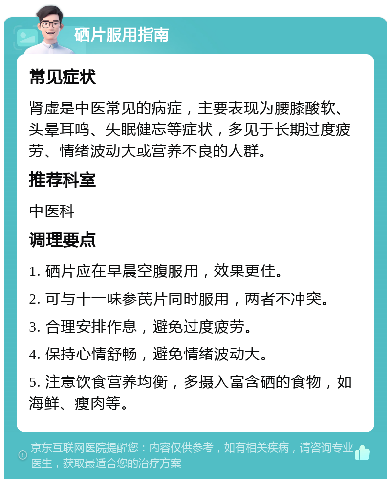 硒片服用指南 常见症状 肾虚是中医常见的病症，主要表现为腰膝酸软、头晕耳鸣、失眠健忘等症状，多见于长期过度疲劳、情绪波动大或营养不良的人群。 推荐科室 中医科 调理要点 1. 硒片应在早晨空腹服用，效果更佳。 2. 可与十一味参芪片同时服用，两者不冲突。 3. 合理安排作息，避免过度疲劳。 4. 保持心情舒畅，避免情绪波动大。 5. 注意饮食营养均衡，多摄入富含硒的食物，如海鲜、瘦肉等。