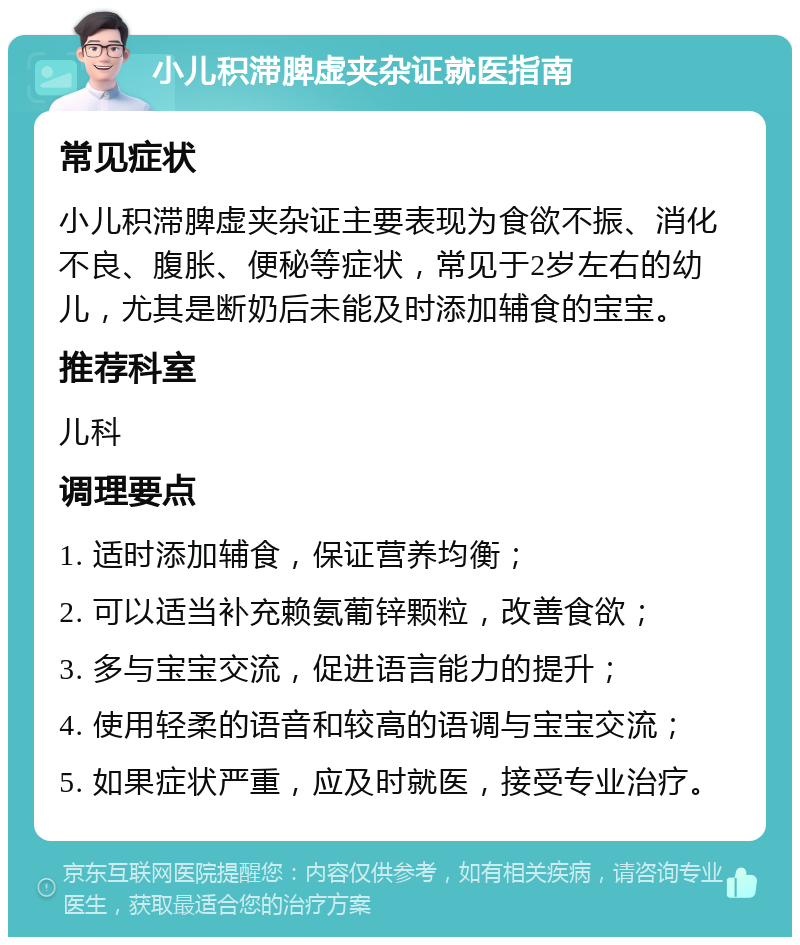 小儿积滞脾虚夹杂证就医指南 常见症状 小儿积滞脾虚夹杂证主要表现为食欲不振、消化不良、腹胀、便秘等症状，常见于2岁左右的幼儿，尤其是断奶后未能及时添加辅食的宝宝。 推荐科室 儿科 调理要点 1. 适时添加辅食，保证营养均衡； 2. 可以适当补充赖氨葡锌颗粒，改善食欲； 3. 多与宝宝交流，促进语言能力的提升； 4. 使用轻柔的语音和较高的语调与宝宝交流； 5. 如果症状严重，应及时就医，接受专业治疗。