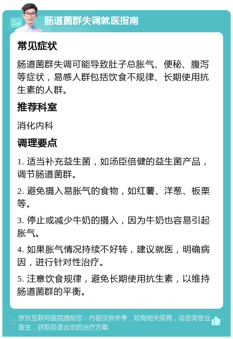 肠道菌群失调就医指南 常见症状 肠道菌群失调可能导致肚子总胀气、便秘、腹泻等症状，易感人群包括饮食不规律、长期使用抗生素的人群。 推荐科室 消化内科 调理要点 1. 适当补充益生菌，如汤臣倍健的益生菌产品，调节肠道菌群。 2. 避免摄入易胀气的食物，如红薯、洋葱、板栗等。 3. 停止或减少牛奶的摄入，因为牛奶也容易引起胀气。 4. 如果胀气情况持续不好转，建议就医，明确病因，进行针对性治疗。 5. 注意饮食规律，避免长期使用抗生素，以维持肠道菌群的平衡。