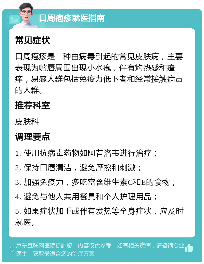 口周疱疹就医指南 常见症状 口周疱疹是一种由病毒引起的常见皮肤病，主要表现为嘴唇周围出现小水疱，伴有灼热感和瘙痒，易感人群包括免疫力低下者和经常接触病毒的人群。 推荐科室 皮肤科 调理要点 1. 使用抗病毒药物如阿昔洛韦进行治疗； 2. 保持口唇清洁，避免摩擦和刺激； 3. 加强免疫力，多吃富含维生素C和E的食物； 4. 避免与他人共用餐具和个人护理用品； 5. 如果症状加重或伴有发热等全身症状，应及时就医。