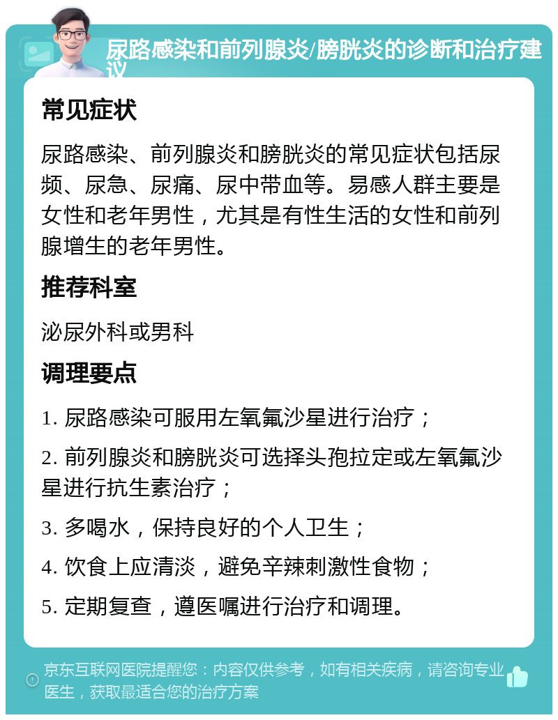 尿路感染和前列腺炎/膀胱炎的诊断和治疗建议 常见症状 尿路感染、前列腺炎和膀胱炎的常见症状包括尿频、尿急、尿痛、尿中带血等。易感人群主要是女性和老年男性，尤其是有性生活的女性和前列腺增生的老年男性。 推荐科室 泌尿外科或男科 调理要点 1. 尿路感染可服用左氧氟沙星进行治疗； 2. 前列腺炎和膀胱炎可选择头孢拉定或左氧氟沙星进行抗生素治疗； 3. 多喝水，保持良好的个人卫生； 4. 饮食上应清淡，避免辛辣刺激性食物； 5. 定期复查，遵医嘱进行治疗和调理。