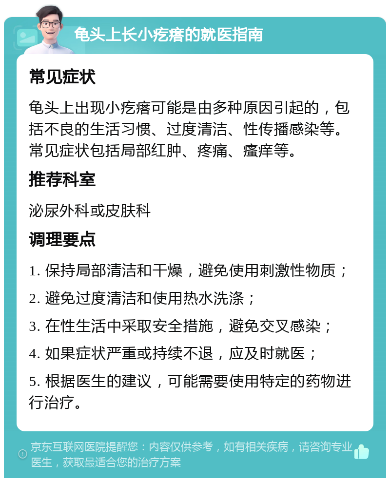 龟头上长小疙瘩的就医指南 常见症状 龟头上出现小疙瘩可能是由多种原因引起的，包括不良的生活习惯、过度清洁、性传播感染等。常见症状包括局部红肿、疼痛、瘙痒等。 推荐科室 泌尿外科或皮肤科 调理要点 1. 保持局部清洁和干燥，避免使用刺激性物质； 2. 避免过度清洁和使用热水洗涤； 3. 在性生活中采取安全措施，避免交叉感染； 4. 如果症状严重或持续不退，应及时就医； 5. 根据医生的建议，可能需要使用特定的药物进行治疗。