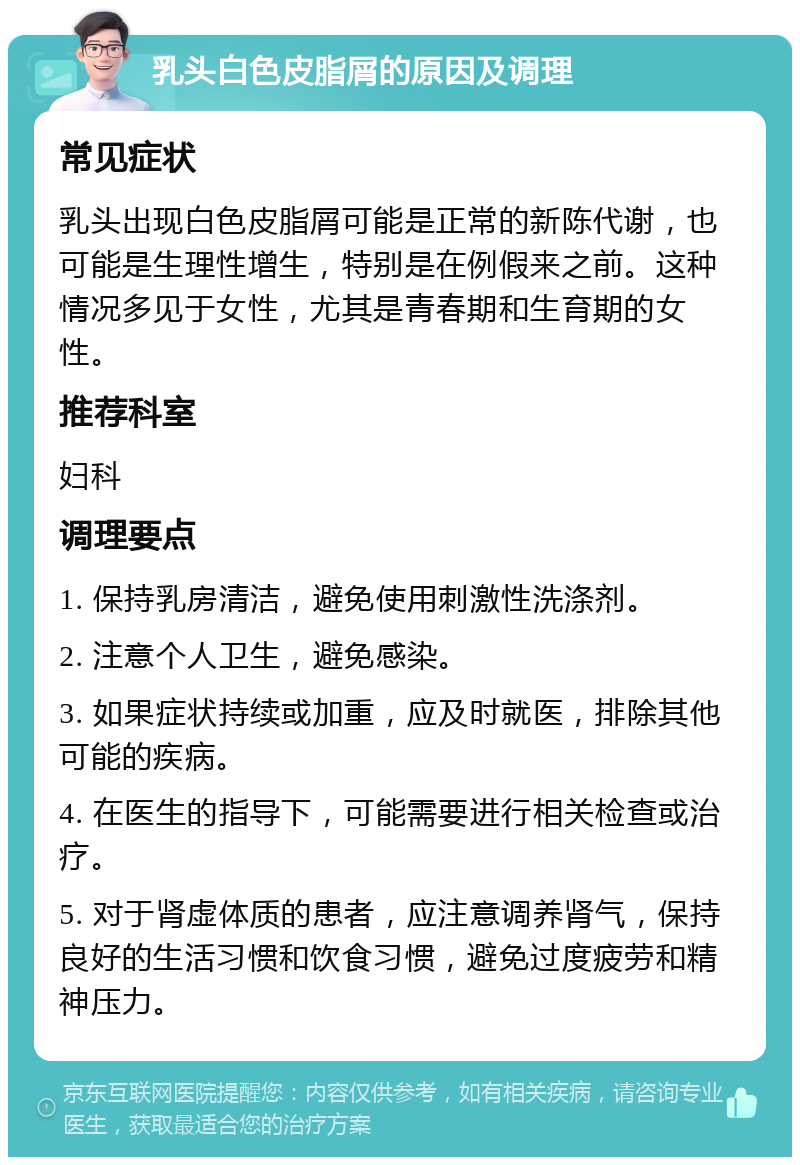 乳头白色皮脂屑的原因及调理 常见症状 乳头出现白色皮脂屑可能是正常的新陈代谢，也可能是生理性增生，特别是在例假来之前。这种情况多见于女性，尤其是青春期和生育期的女性。 推荐科室 妇科 调理要点 1. 保持乳房清洁，避免使用刺激性洗涤剂。 2. 注意个人卫生，避免感染。 3. 如果症状持续或加重，应及时就医，排除其他可能的疾病。 4. 在医生的指导下，可能需要进行相关检查或治疗。 5. 对于肾虚体质的患者，应注意调养肾气，保持良好的生活习惯和饮食习惯，避免过度疲劳和精神压力。