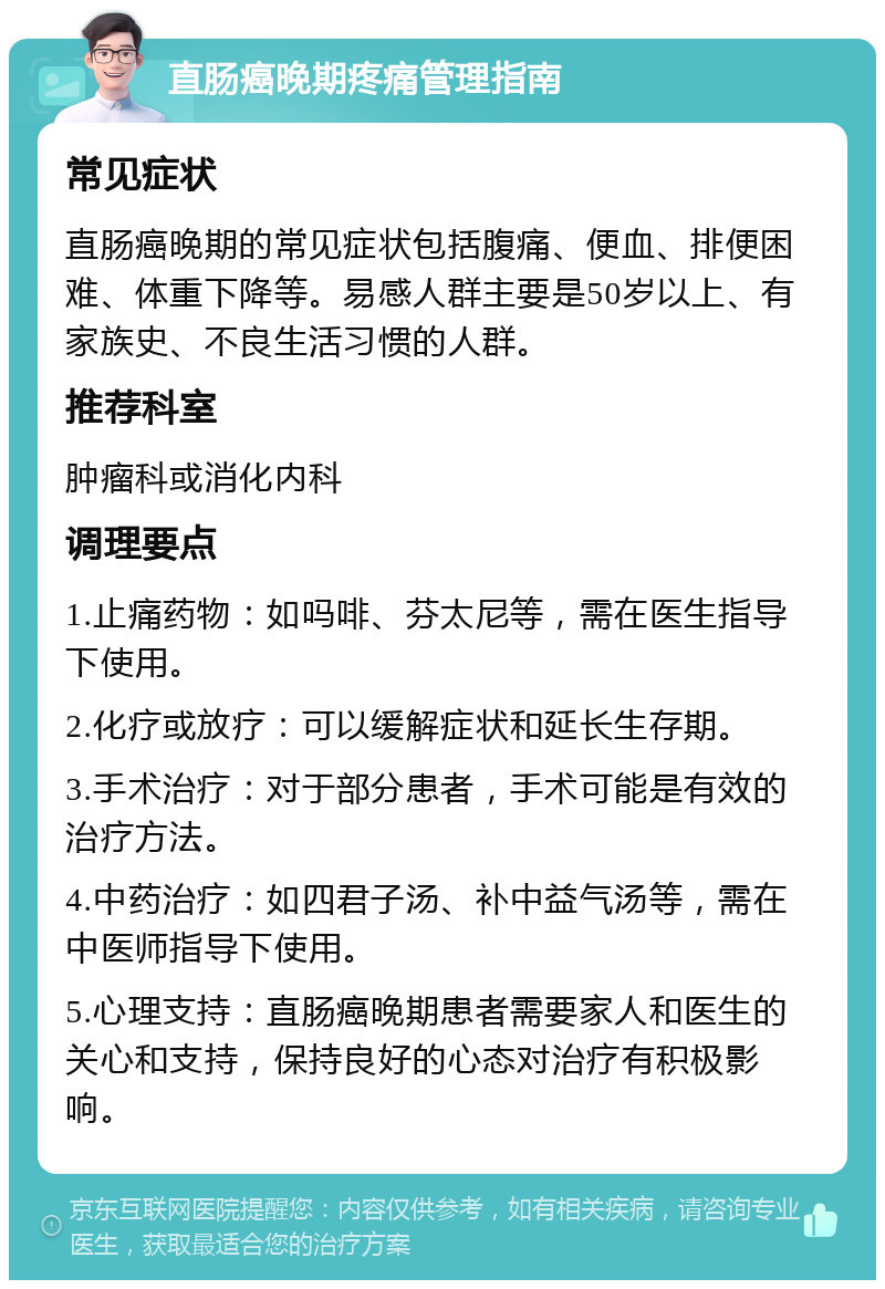 直肠癌晚期疼痛管理指南 常见症状 直肠癌晚期的常见症状包括腹痛、便血、排便困难、体重下降等。易感人群主要是50岁以上、有家族史、不良生活习惯的人群。 推荐科室 肿瘤科或消化内科 调理要点 1.止痛药物：如吗啡、芬太尼等，需在医生指导下使用。 2.化疗或放疗：可以缓解症状和延长生存期。 3.手术治疗：对于部分患者，手术可能是有效的治疗方法。 4.中药治疗：如四君子汤、补中益气汤等，需在中医师指导下使用。 5.心理支持：直肠癌晚期患者需要家人和医生的关心和支持，保持良好的心态对治疗有积极影响。