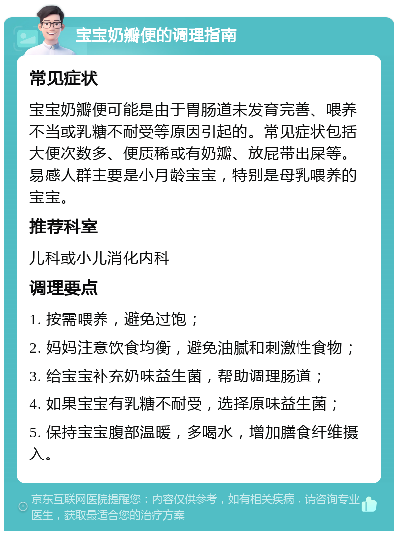 宝宝奶瓣便的调理指南 常见症状 宝宝奶瓣便可能是由于胃肠道未发育完善、喂养不当或乳糖不耐受等原因引起的。常见症状包括大便次数多、便质稀或有奶瓣、放屁带出屎等。易感人群主要是小月龄宝宝，特别是母乳喂养的宝宝。 推荐科室 儿科或小儿消化内科 调理要点 1. 按需喂养，避免过饱； 2. 妈妈注意饮食均衡，避免油腻和刺激性食物； 3. 给宝宝补充奶味益生菌，帮助调理肠道； 4. 如果宝宝有乳糖不耐受，选择原味益生菌； 5. 保持宝宝腹部温暖，多喝水，增加膳食纤维摄入。