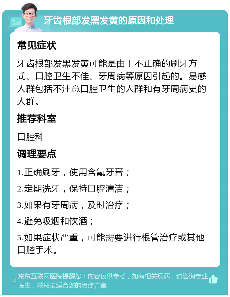 牙齿根部发黑发黄的原因和处理 常见症状 牙齿根部发黑发黄可能是由于不正确的刷牙方式、口腔卫生不佳、牙周病等原因引起的。易感人群包括不注意口腔卫生的人群和有牙周病史的人群。 推荐科室 口腔科 调理要点 1.正确刷牙，使用含氟牙膏； 2.定期洗牙，保持口腔清洁； 3.如果有牙周病，及时治疗； 4.避免吸烟和饮酒； 5.如果症状严重，可能需要进行根管治疗或其他口腔手术。