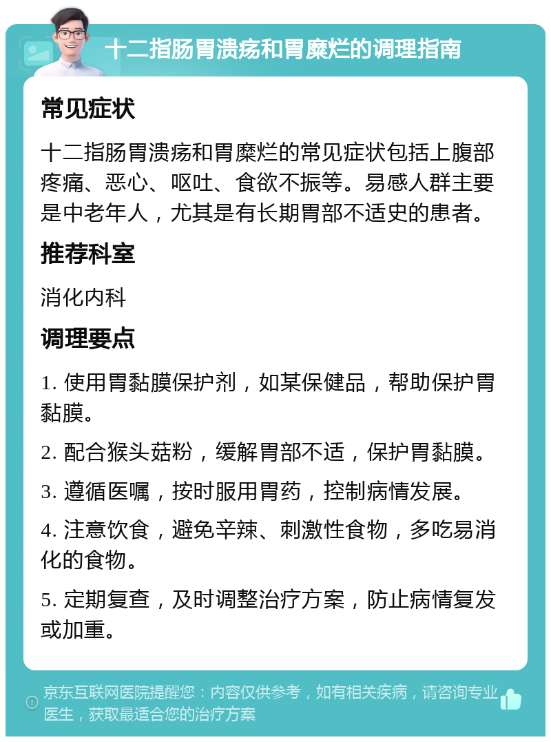 十二指肠胃溃疡和胃糜烂的调理指南 常见症状 十二指肠胃溃疡和胃糜烂的常见症状包括上腹部疼痛、恶心、呕吐、食欲不振等。易感人群主要是中老年人，尤其是有长期胃部不适史的患者。 推荐科室 消化内科 调理要点 1. 使用胃黏膜保护剂，如某保健品，帮助保护胃黏膜。 2. 配合猴头菇粉，缓解胃部不适，保护胃黏膜。 3. 遵循医嘱，按时服用胃药，控制病情发展。 4. 注意饮食，避免辛辣、刺激性食物，多吃易消化的食物。 5. 定期复查，及时调整治疗方案，防止病情复发或加重。