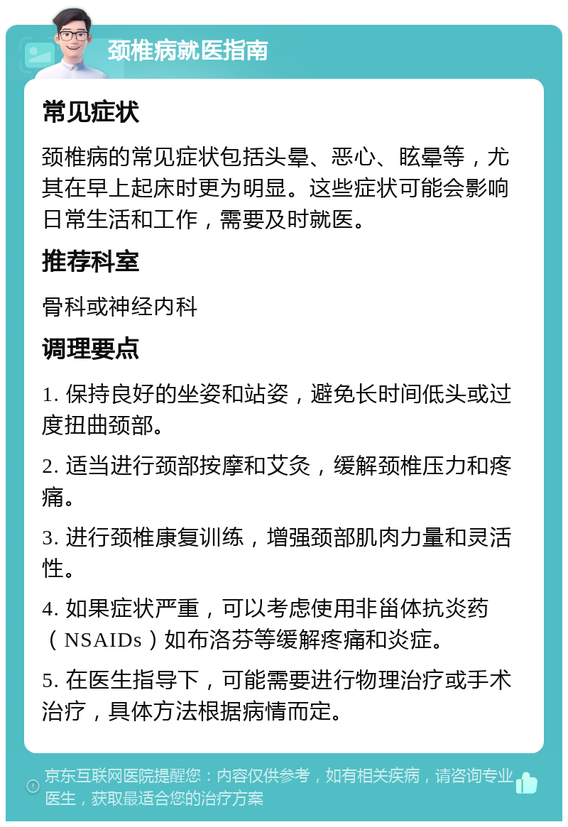 颈椎病就医指南 常见症状 颈椎病的常见症状包括头晕、恶心、眩晕等，尤其在早上起床时更为明显。这些症状可能会影响日常生活和工作，需要及时就医。 推荐科室 骨科或神经内科 调理要点 1. 保持良好的坐姿和站姿，避免长时间低头或过度扭曲颈部。 2. 适当进行颈部按摩和艾灸，缓解颈椎压力和疼痛。 3. 进行颈椎康复训练，增强颈部肌肉力量和灵活性。 4. 如果症状严重，可以考虑使用非甾体抗炎药（NSAIDs）如布洛芬等缓解疼痛和炎症。 5. 在医生指导下，可能需要进行物理治疗或手术治疗，具体方法根据病情而定。