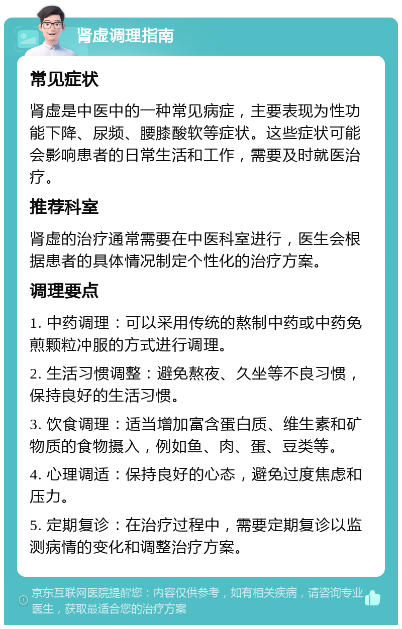 肾虚调理指南 常见症状 肾虚是中医中的一种常见病症，主要表现为性功能下降、尿频、腰膝酸软等症状。这些症状可能会影响患者的日常生活和工作，需要及时就医治疗。 推荐科室 肾虚的治疗通常需要在中医科室进行，医生会根据患者的具体情况制定个性化的治疗方案。 调理要点 1. 中药调理：可以采用传统的熬制中药或中药免煎颗粒冲服的方式进行调理。 2. 生活习惯调整：避免熬夜、久坐等不良习惯，保持良好的生活习惯。 3. 饮食调理：适当增加富含蛋白质、维生素和矿物质的食物摄入，例如鱼、肉、蛋、豆类等。 4. 心理调适：保持良好的心态，避免过度焦虑和压力。 5. 定期复诊：在治疗过程中，需要定期复诊以监测病情的变化和调整治疗方案。