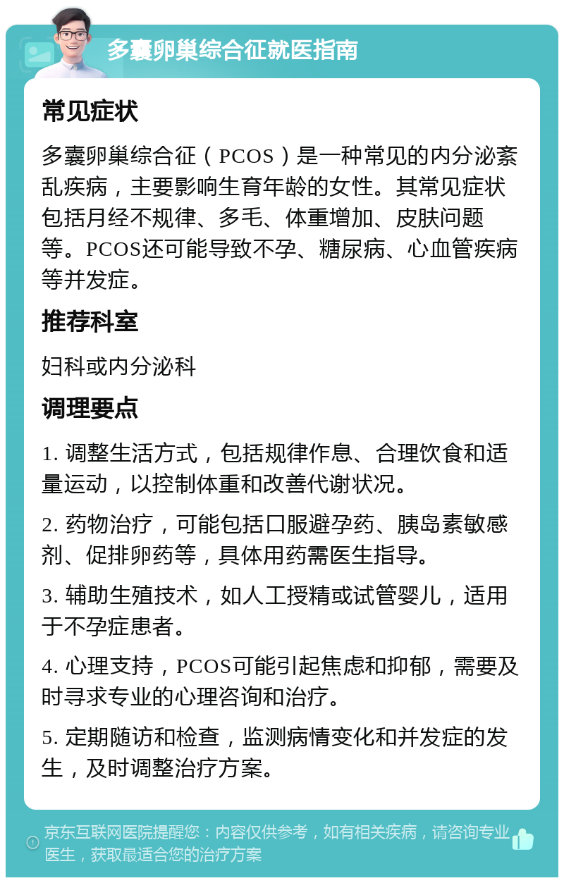 多囊卵巢综合征就医指南 常见症状 多囊卵巢综合征（PCOS）是一种常见的内分泌紊乱疾病，主要影响生育年龄的女性。其常见症状包括月经不规律、多毛、体重增加、皮肤问题等。PCOS还可能导致不孕、糖尿病、心血管疾病等并发症。 推荐科室 妇科或内分泌科 调理要点 1. 调整生活方式，包括规律作息、合理饮食和适量运动，以控制体重和改善代谢状况。 2. 药物治疗，可能包括口服避孕药、胰岛素敏感剂、促排卵药等，具体用药需医生指导。 3. 辅助生殖技术，如人工授精或试管婴儿，适用于不孕症患者。 4. 心理支持，PCOS可能引起焦虑和抑郁，需要及时寻求专业的心理咨询和治疗。 5. 定期随访和检查，监测病情变化和并发症的发生，及时调整治疗方案。