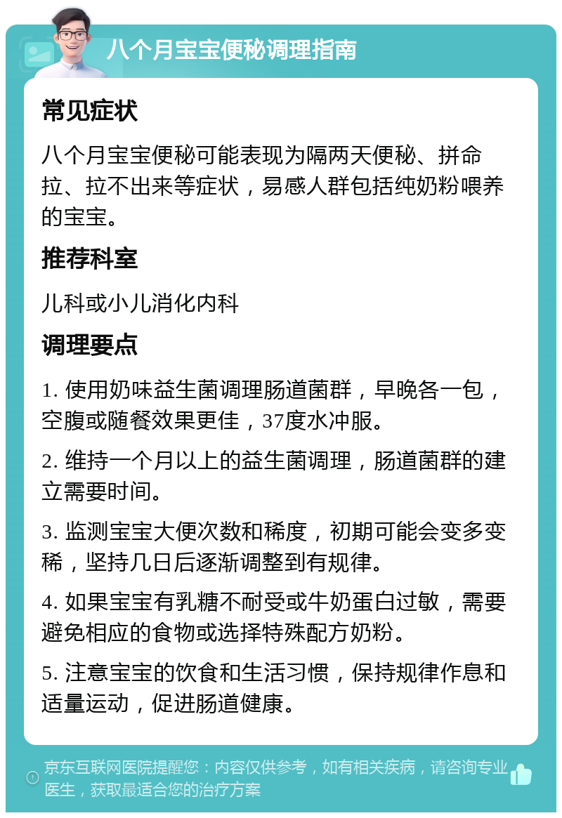 八个月宝宝便秘调理指南 常见症状 八个月宝宝便秘可能表现为隔两天便秘、拼命拉、拉不出来等症状，易感人群包括纯奶粉喂养的宝宝。 推荐科室 儿科或小儿消化内科 调理要点 1. 使用奶味益生菌调理肠道菌群，早晚各一包，空腹或随餐效果更佳，37度水冲服。 2. 维持一个月以上的益生菌调理，肠道菌群的建立需要时间。 3. 监测宝宝大便次数和稀度，初期可能会变多变稀，坚持几日后逐渐调整到有规律。 4. 如果宝宝有乳糖不耐受或牛奶蛋白过敏，需要避免相应的食物或选择特殊配方奶粉。 5. 注意宝宝的饮食和生活习惯，保持规律作息和适量运动，促进肠道健康。