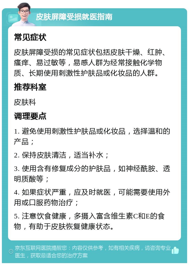 皮肤屏障受损就医指南 常见症状 皮肤屏障受损的常见症状包括皮肤干燥、红肿、瘙痒、易过敏等，易感人群为经常接触化学物质、长期使用刺激性护肤品或化妆品的人群。 推荐科室 皮肤科 调理要点 1. 避免使用刺激性护肤品或化妆品，选择温和的产品； 2. 保持皮肤清洁，适当补水； 3. 使用含有修复成分的护肤品，如神经酰胺、透明质酸等； 4. 如果症状严重，应及时就医，可能需要使用外用或口服药物治疗； 5. 注意饮食健康，多摄入富含维生素C和E的食物，有助于皮肤恢复健康状态。