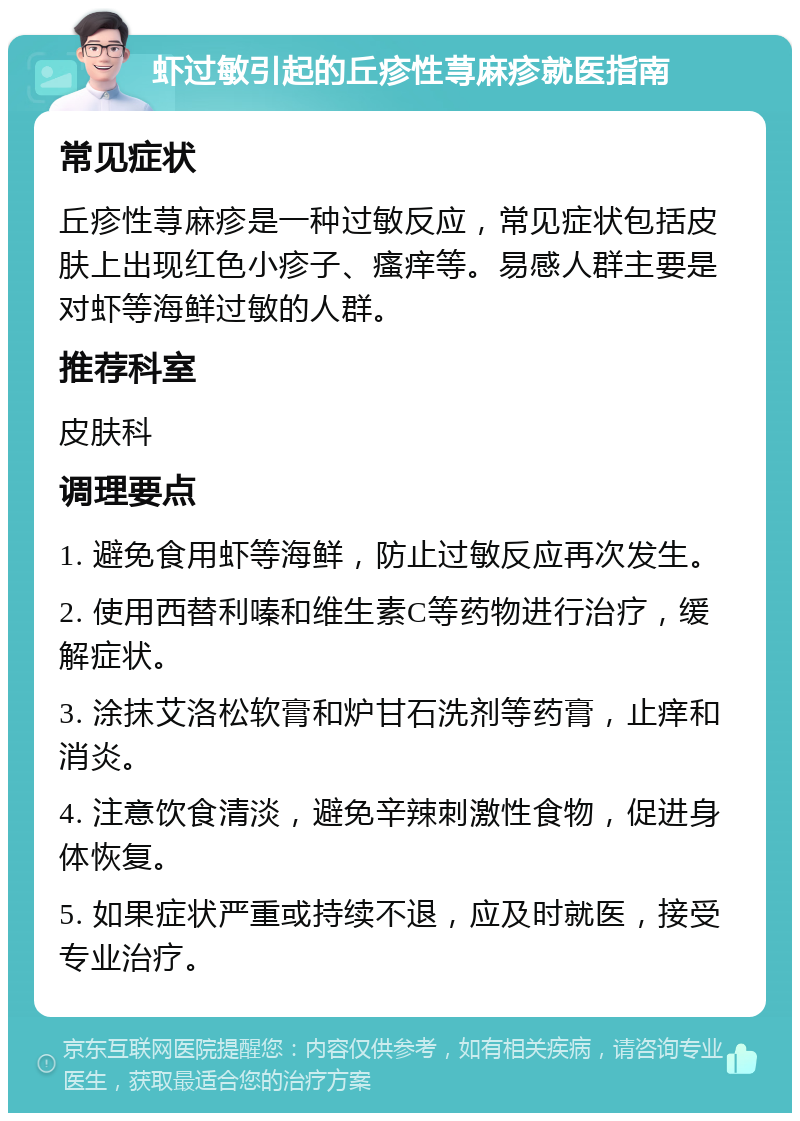 虾过敏引起的丘疹性荨麻疹就医指南 常见症状 丘疹性荨麻疹是一种过敏反应，常见症状包括皮肤上出现红色小疹子、瘙痒等。易感人群主要是对虾等海鲜过敏的人群。 推荐科室 皮肤科 调理要点 1. 避免食用虾等海鲜，防止过敏反应再次发生。 2. 使用西替利嗪和维生素C等药物进行治疗，缓解症状。 3. 涂抹艾洛松软膏和炉甘石洗剂等药膏，止痒和消炎。 4. 注意饮食清淡，避免辛辣刺激性食物，促进身体恢复。 5. 如果症状严重或持续不退，应及时就医，接受专业治疗。