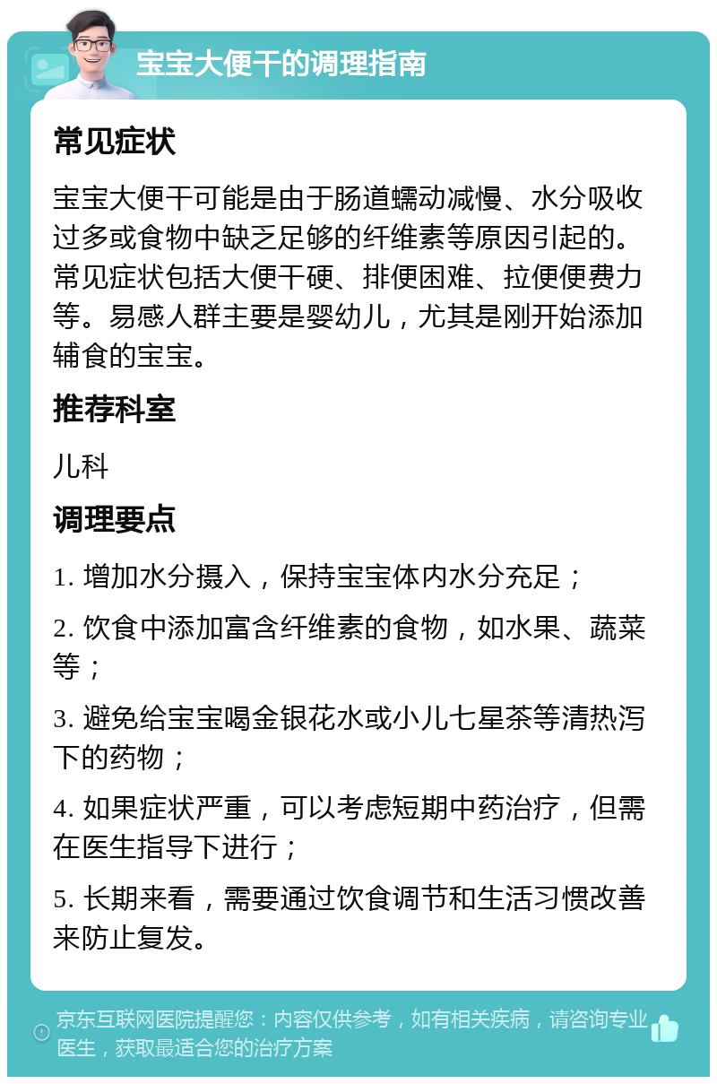 宝宝大便干的调理指南 常见症状 宝宝大便干可能是由于肠道蠕动减慢、水分吸收过多或食物中缺乏足够的纤维素等原因引起的。常见症状包括大便干硬、排便困难、拉便便费力等。易感人群主要是婴幼儿，尤其是刚开始添加辅食的宝宝。 推荐科室 儿科 调理要点 1. 增加水分摄入，保持宝宝体内水分充足； 2. 饮食中添加富含纤维素的食物，如水果、蔬菜等； 3. 避免给宝宝喝金银花水或小儿七星茶等清热泻下的药物； 4. 如果症状严重，可以考虑短期中药治疗，但需在医生指导下进行； 5. 长期来看，需要通过饮食调节和生活习惯改善来防止复发。