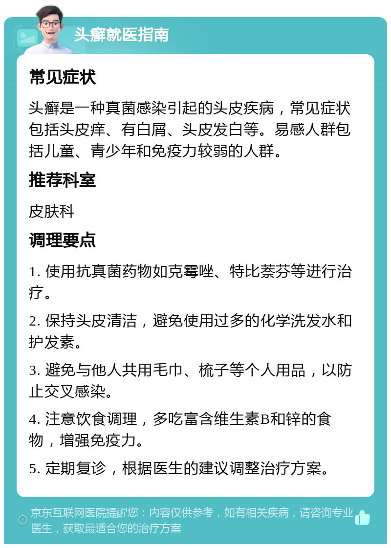 头癣就医指南 常见症状 头癣是一种真菌感染引起的头皮疾病，常见症状包括头皮痒、有白屑、头皮发白等。易感人群包括儿童、青少年和免疫力较弱的人群。 推荐科室 皮肤科 调理要点 1. 使用抗真菌药物如克霉唑、特比萘芬等进行治疗。 2. 保持头皮清洁，避免使用过多的化学洗发水和护发素。 3. 避免与他人共用毛巾、梳子等个人用品，以防止交叉感染。 4. 注意饮食调理，多吃富含维生素B和锌的食物，增强免疫力。 5. 定期复诊，根据医生的建议调整治疗方案。