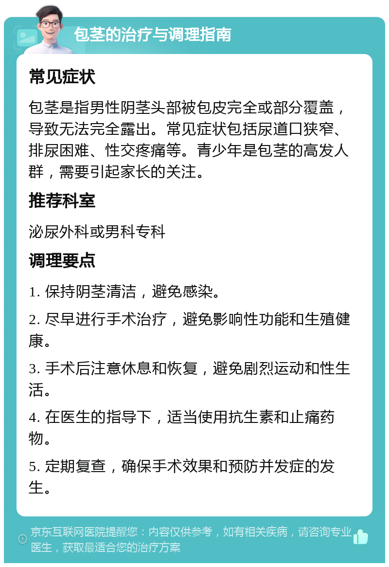 包茎的治疗与调理指南 常见症状 包茎是指男性阴茎头部被包皮完全或部分覆盖，导致无法完全露出。常见症状包括尿道口狭窄、排尿困难、性交疼痛等。青少年是包茎的高发人群，需要引起家长的关注。 推荐科室 泌尿外科或男科专科 调理要点 1. 保持阴茎清洁，避免感染。 2. 尽早进行手术治疗，避免影响性功能和生殖健康。 3. 手术后注意休息和恢复，避免剧烈运动和性生活。 4. 在医生的指导下，适当使用抗生素和止痛药物。 5. 定期复查，确保手术效果和预防并发症的发生。