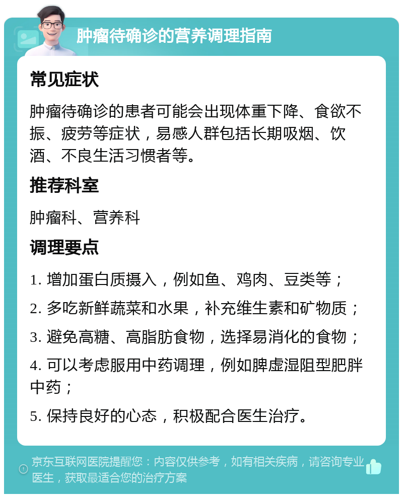 肿瘤待确诊的营养调理指南 常见症状 肿瘤待确诊的患者可能会出现体重下降、食欲不振、疲劳等症状，易感人群包括长期吸烟、饮酒、不良生活习惯者等。 推荐科室 肿瘤科、营养科 调理要点 1. 增加蛋白质摄入，例如鱼、鸡肉、豆类等； 2. 多吃新鲜蔬菜和水果，补充维生素和矿物质； 3. 避免高糖、高脂肪食物，选择易消化的食物； 4. 可以考虑服用中药调理，例如脾虚湿阻型肥胖中药； 5. 保持良好的心态，积极配合医生治疗。