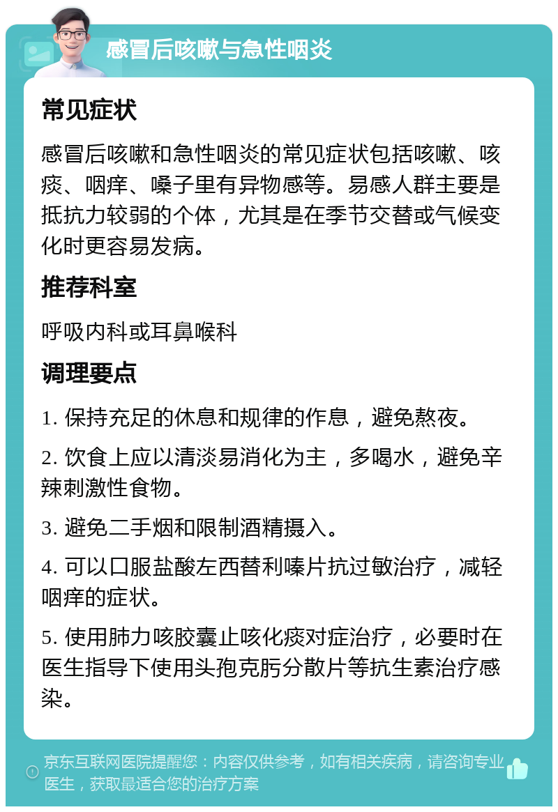 感冒后咳嗽与急性咽炎 常见症状 感冒后咳嗽和急性咽炎的常见症状包括咳嗽、咳痰、咽痒、嗓子里有异物感等。易感人群主要是抵抗力较弱的个体，尤其是在季节交替或气候变化时更容易发病。 推荐科室 呼吸内科或耳鼻喉科 调理要点 1. 保持充足的休息和规律的作息，避免熬夜。 2. 饮食上应以清淡易消化为主，多喝水，避免辛辣刺激性食物。 3. 避免二手烟和限制酒精摄入。 4. 可以口服盐酸左西替利嗪片抗过敏治疗，减轻咽痒的症状。 5. 使用肺力咳胶囊止咳化痰对症治疗，必要时在医生指导下使用头孢克肟分散片等抗生素治疗感染。