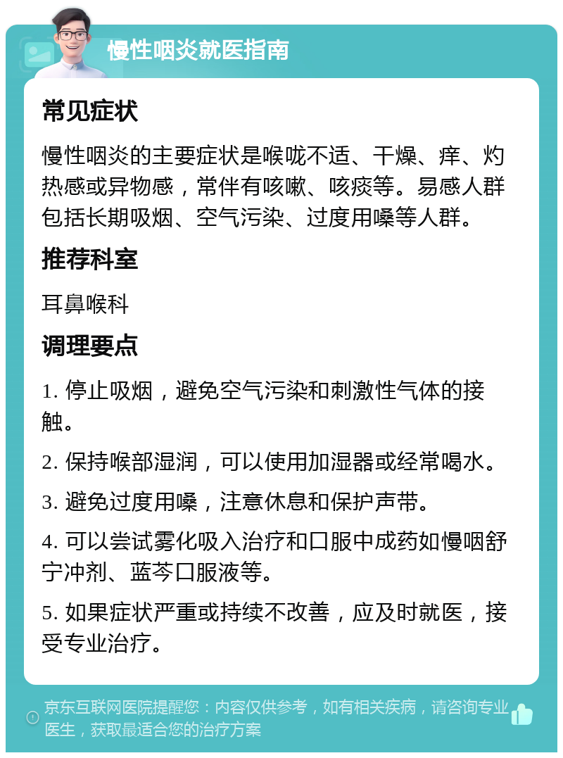 慢性咽炎就医指南 常见症状 慢性咽炎的主要症状是喉咙不适、干燥、痒、灼热感或异物感，常伴有咳嗽、咳痰等。易感人群包括长期吸烟、空气污染、过度用嗓等人群。 推荐科室 耳鼻喉科 调理要点 1. 停止吸烟，避免空气污染和刺激性气体的接触。 2. 保持喉部湿润，可以使用加湿器或经常喝水。 3. 避免过度用嗓，注意休息和保护声带。 4. 可以尝试雾化吸入治疗和口服中成药如慢咽舒宁冲剂、蓝芩口服液等。 5. 如果症状严重或持续不改善，应及时就医，接受专业治疗。