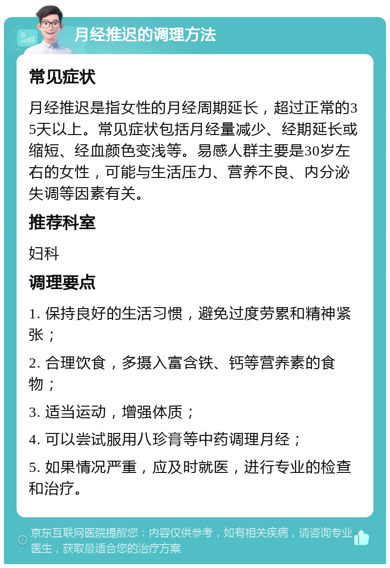 月经推迟的调理方法 常见症状 月经推迟是指女性的月经周期延长，超过正常的35天以上。常见症状包括月经量减少、经期延长或缩短、经血颜色变浅等。易感人群主要是30岁左右的女性，可能与生活压力、营养不良、内分泌失调等因素有关。 推荐科室 妇科 调理要点 1. 保持良好的生活习惯，避免过度劳累和精神紧张； 2. 合理饮食，多摄入富含铁、钙等营养素的食物； 3. 适当运动，增强体质； 4. 可以尝试服用八珍膏等中药调理月经； 5. 如果情况严重，应及时就医，进行专业的检查和治疗。