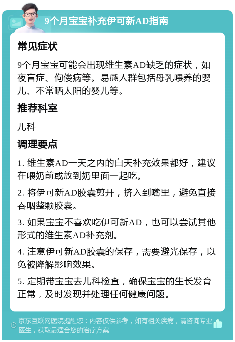 9个月宝宝补充伊可新AD指南 常见症状 9个月宝宝可能会出现维生素AD缺乏的症状，如夜盲症、佝偻病等。易感人群包括母乳喂养的婴儿、不常晒太阳的婴儿等。 推荐科室 儿科 调理要点 1. 维生素AD一天之内的白天补充效果都好，建议在喂奶前或放到奶里面一起吃。 2. 将伊可新AD胶囊剪开，挤入到嘴里，避免直接吞咽整颗胶囊。 3. 如果宝宝不喜欢吃伊可新AD，也可以尝试其他形式的维生素AD补充剂。 4. 注意伊可新AD胶囊的保存，需要避光保存，以免被降解影响效果。 5. 定期带宝宝去儿科检查，确保宝宝的生长发育正常，及时发现并处理任何健康问题。