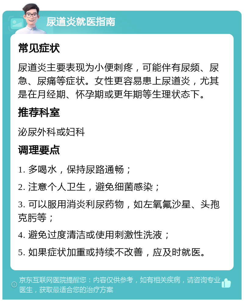 尿道炎就医指南 常见症状 尿道炎主要表现为小便刺疼，可能伴有尿频、尿急、尿痛等症状。女性更容易患上尿道炎，尤其是在月经期、怀孕期或更年期等生理状态下。 推荐科室 泌尿外科或妇科 调理要点 1. 多喝水，保持尿路通畅； 2. 注意个人卫生，避免细菌感染； 3. 可以服用消炎利尿药物，如左氧氟沙星、头孢克肟等； 4. 避免过度清洁或使用刺激性洗液； 5. 如果症状加重或持续不改善，应及时就医。