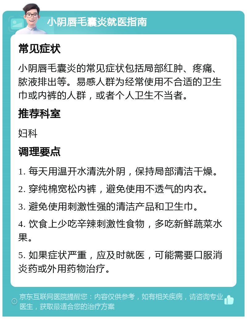 小阴唇毛囊炎就医指南 常见症状 小阴唇毛囊炎的常见症状包括局部红肿、疼痛、脓液排出等。易感人群为经常使用不合适的卫生巾或内裤的人群，或者个人卫生不当者。 推荐科室 妇科 调理要点 1. 每天用温开水清洗外阴，保持局部清洁干燥。 2. 穿纯棉宽松内裤，避免使用不透气的内衣。 3. 避免使用刺激性强的清洁产品和卫生巾。 4. 饮食上少吃辛辣刺激性食物，多吃新鲜蔬菜水果。 5. 如果症状严重，应及时就医，可能需要口服消炎药或外用药物治疗。