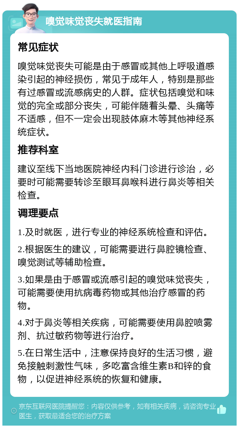 嗅觉味觉丧失就医指南 常见症状 嗅觉味觉丧失可能是由于感冒或其他上呼吸道感染引起的神经损伤，常见于成年人，特别是那些有过感冒或流感病史的人群。症状包括嗅觉和味觉的完全或部分丧失，可能伴随着头晕、头痛等不适感，但不一定会出现肢体麻木等其他神经系统症状。 推荐科室 建议至线下当地医院神经内科门诊进行诊治，必要时可能需要转诊至眼耳鼻喉科进行鼻炎等相关检查。 调理要点 1.及时就医，进行专业的神经系统检查和评估。 2.根据医生的建议，可能需要进行鼻腔镜检查、嗅觉测试等辅助检查。 3.如果是由于感冒或流感引起的嗅觉味觉丧失，可能需要使用抗病毒药物或其他治疗感冒的药物。 4.对于鼻炎等相关疾病，可能需要使用鼻腔喷雾剂、抗过敏药物等进行治疗。 5.在日常生活中，注意保持良好的生活习惯，避免接触刺激性气味，多吃富含维生素B和锌的食物，以促进神经系统的恢复和健康。