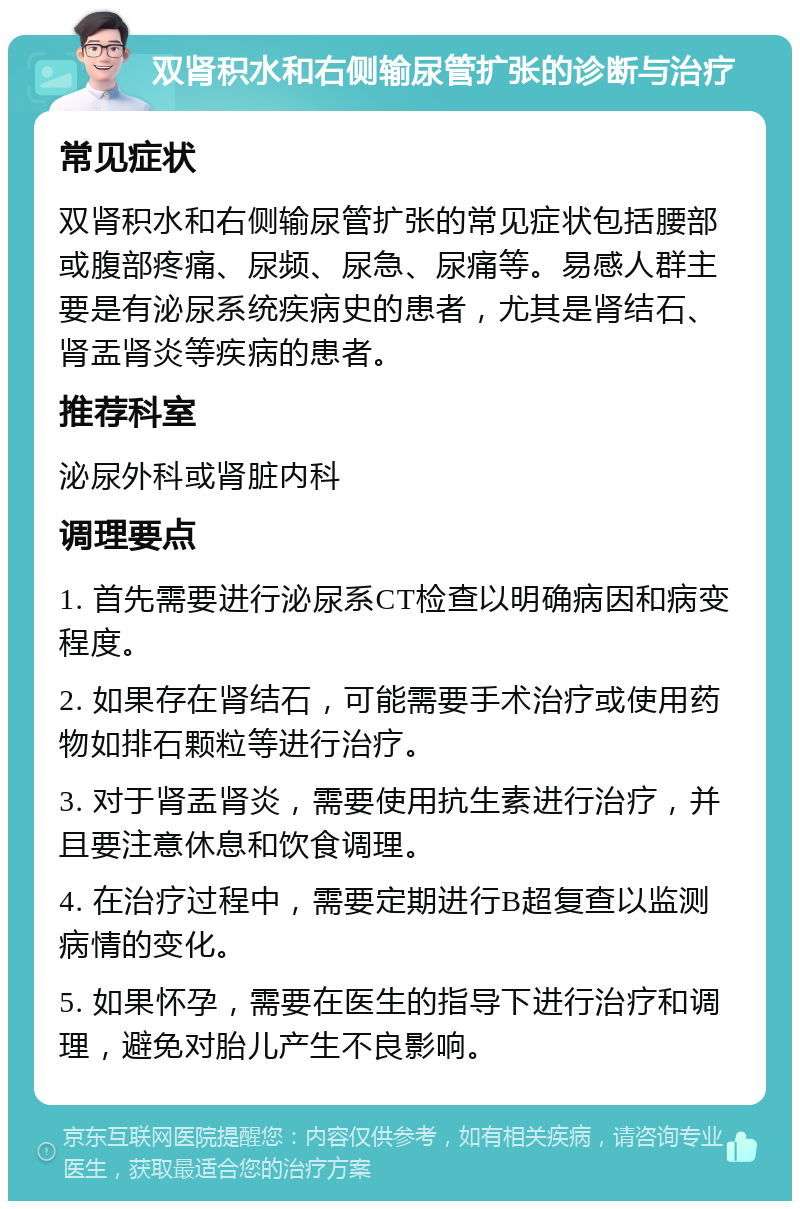 双肾积水和右侧输尿管扩张的诊断与治疗 常见症状 双肾积水和右侧输尿管扩张的常见症状包括腰部或腹部疼痛、尿频、尿急、尿痛等。易感人群主要是有泌尿系统疾病史的患者，尤其是肾结石、肾盂肾炎等疾病的患者。 推荐科室 泌尿外科或肾脏内科 调理要点 1. 首先需要进行泌尿系CT检查以明确病因和病变程度。 2. 如果存在肾结石，可能需要手术治疗或使用药物如排石颗粒等进行治疗。 3. 对于肾盂肾炎，需要使用抗生素进行治疗，并且要注意休息和饮食调理。 4. 在治疗过程中，需要定期进行B超复查以监测病情的变化。 5. 如果怀孕，需要在医生的指导下进行治疗和调理，避免对胎儿产生不良影响。