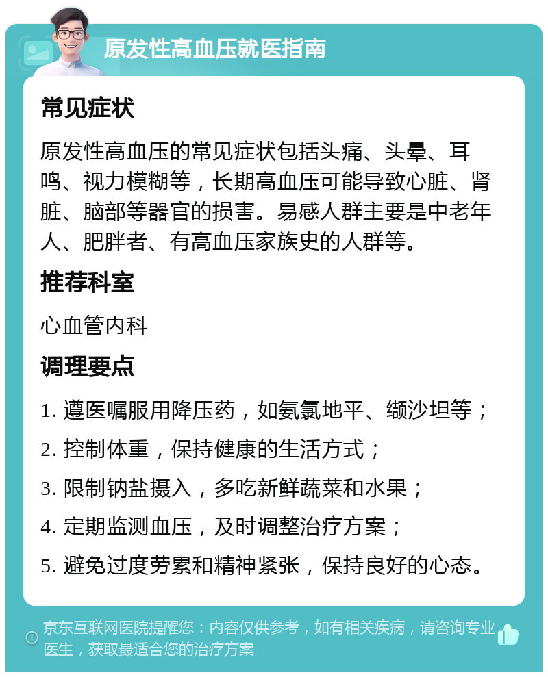 原发性高血压就医指南 常见症状 原发性高血压的常见症状包括头痛、头晕、耳鸣、视力模糊等，长期高血压可能导致心脏、肾脏、脑部等器官的损害。易感人群主要是中老年人、肥胖者、有高血压家族史的人群等。 推荐科室 心血管内科 调理要点 1. 遵医嘱服用降压药，如氨氯地平、缬沙坦等； 2. 控制体重，保持健康的生活方式； 3. 限制钠盐摄入，多吃新鲜蔬菜和水果； 4. 定期监测血压，及时调整治疗方案； 5. 避免过度劳累和精神紧张，保持良好的心态。