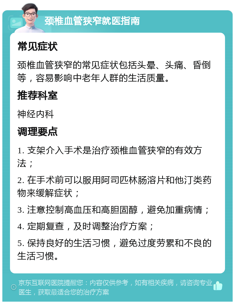 颈椎血管狭窄就医指南 常见症状 颈椎血管狭窄的常见症状包括头晕、头痛、昏倒等，容易影响中老年人群的生活质量。 推荐科室 神经内科 调理要点 1. 支架介入手术是治疗颈椎血管狭窄的有效方法； 2. 在手术前可以服用阿司匹林肠溶片和他汀类药物来缓解症状； 3. 注意控制高血压和高胆固醇，避免加重病情； 4. 定期复查，及时调整治疗方案； 5. 保持良好的生活习惯，避免过度劳累和不良的生活习惯。