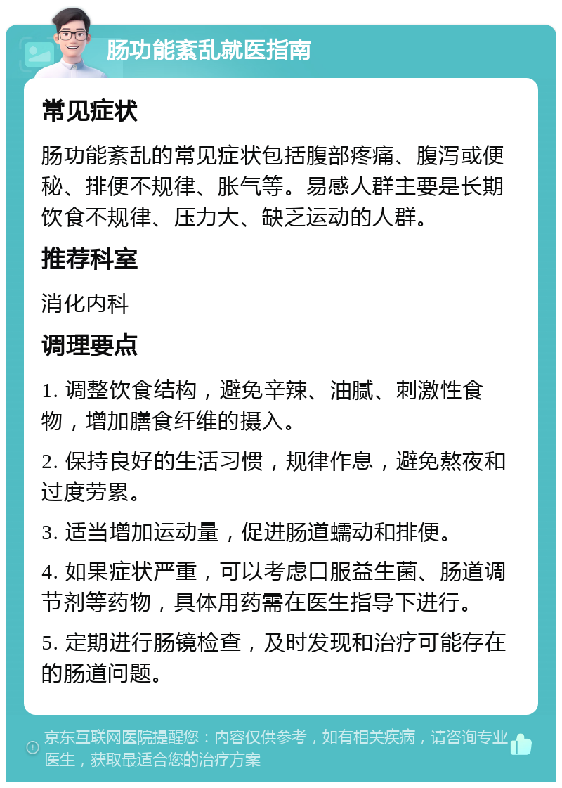 肠功能紊乱就医指南 常见症状 肠功能紊乱的常见症状包括腹部疼痛、腹泻或便秘、排便不规律、胀气等。易感人群主要是长期饮食不规律、压力大、缺乏运动的人群。 推荐科室 消化内科 调理要点 1. 调整饮食结构，避免辛辣、油腻、刺激性食物，增加膳食纤维的摄入。 2. 保持良好的生活习惯，规律作息，避免熬夜和过度劳累。 3. 适当增加运动量，促进肠道蠕动和排便。 4. 如果症状严重，可以考虑口服益生菌、肠道调节剂等药物，具体用药需在医生指导下进行。 5. 定期进行肠镜检查，及时发现和治疗可能存在的肠道问题。