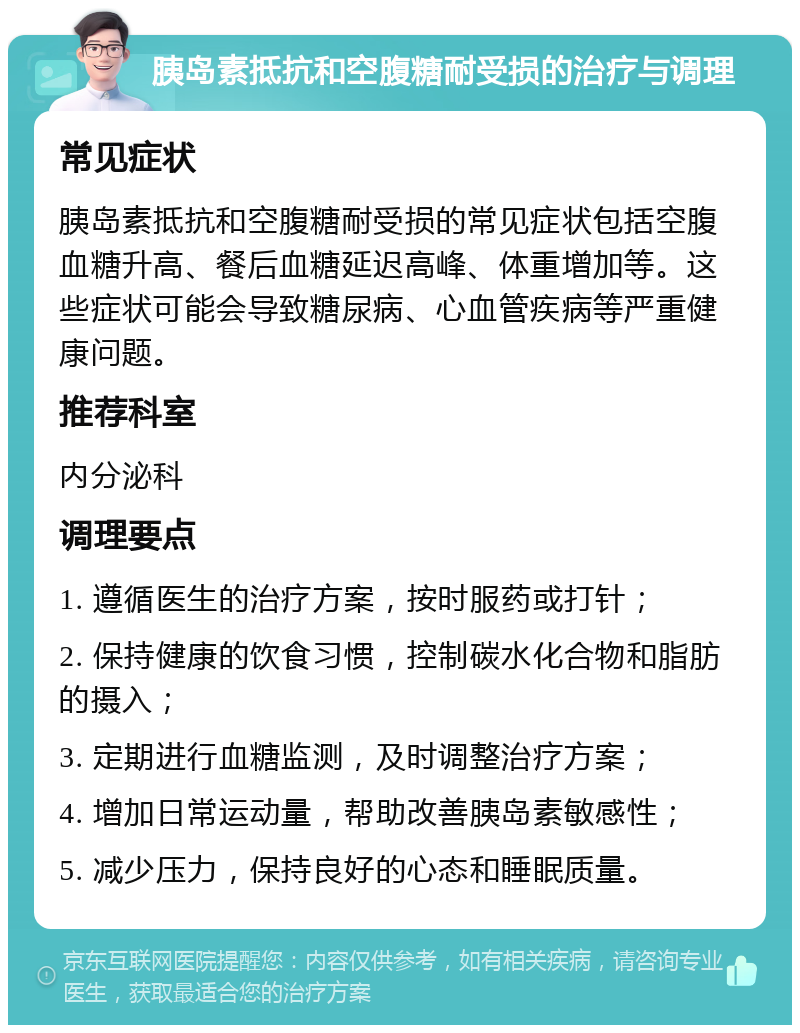 胰岛素抵抗和空腹糖耐受损的治疗与调理 常见症状 胰岛素抵抗和空腹糖耐受损的常见症状包括空腹血糖升高、餐后血糖延迟高峰、体重增加等。这些症状可能会导致糖尿病、心血管疾病等严重健康问题。 推荐科室 内分泌科 调理要点 1. 遵循医生的治疗方案，按时服药或打针； 2. 保持健康的饮食习惯，控制碳水化合物和脂肪的摄入； 3. 定期进行血糖监测，及时调整治疗方案； 4. 增加日常运动量，帮助改善胰岛素敏感性； 5. 减少压力，保持良好的心态和睡眠质量。