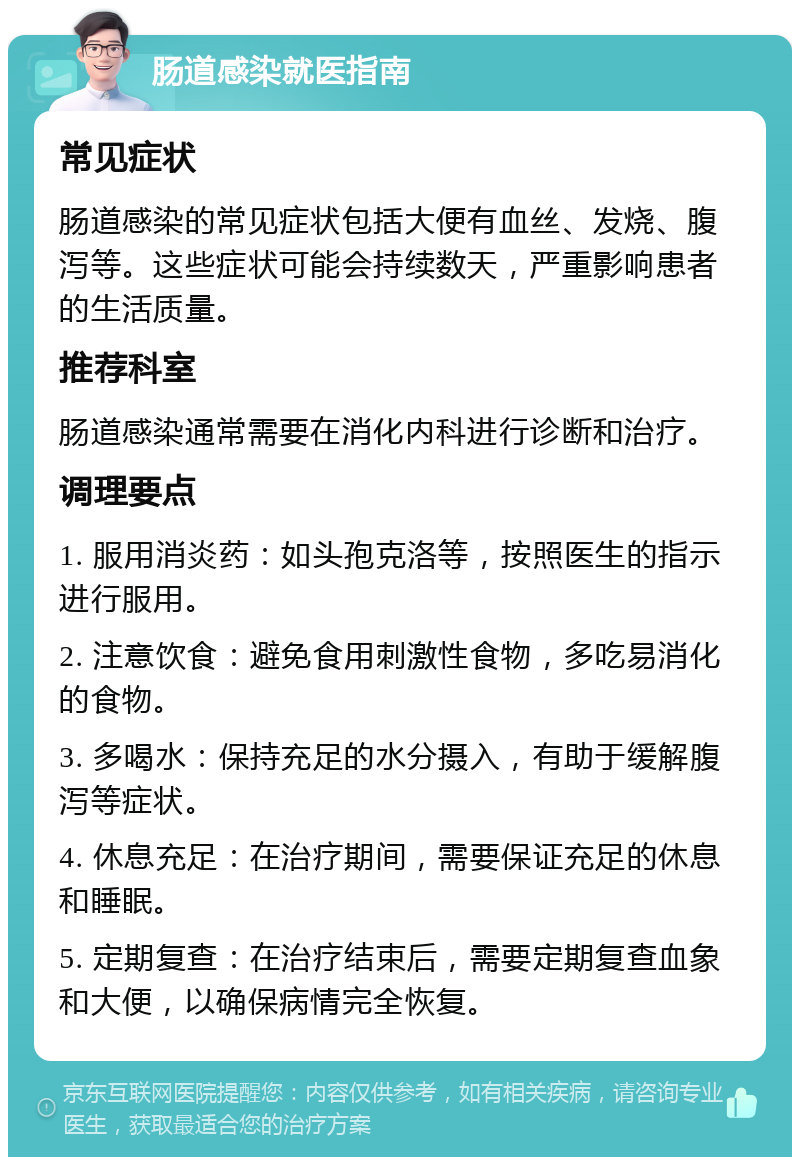 肠道感染就医指南 常见症状 肠道感染的常见症状包括大便有血丝、发烧、腹泻等。这些症状可能会持续数天，严重影响患者的生活质量。 推荐科室 肠道感染通常需要在消化内科进行诊断和治疗。 调理要点 1. 服用消炎药：如头孢克洛等，按照医生的指示进行服用。 2. 注意饮食：避免食用刺激性食物，多吃易消化的食物。 3. 多喝水：保持充足的水分摄入，有助于缓解腹泻等症状。 4. 休息充足：在治疗期间，需要保证充足的休息和睡眠。 5. 定期复查：在治疗结束后，需要定期复查血象和大便，以确保病情完全恢复。