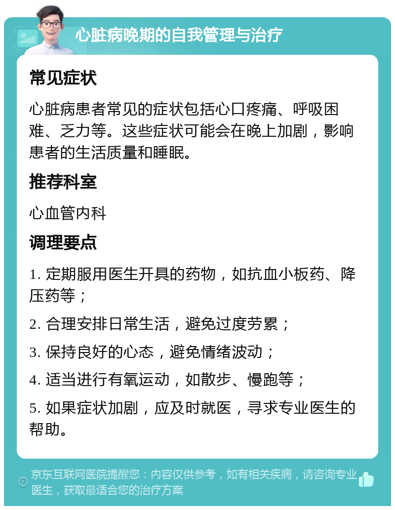 心脏病晚期的自我管理与治疗 常见症状 心脏病患者常见的症状包括心口疼痛、呼吸困难、乏力等。这些症状可能会在晚上加剧，影响患者的生活质量和睡眠。 推荐科室 心血管内科 调理要点 1. 定期服用医生开具的药物，如抗血小板药、降压药等； 2. 合理安排日常生活，避免过度劳累； 3. 保持良好的心态，避免情绪波动； 4. 适当进行有氧运动，如散步、慢跑等； 5. 如果症状加剧，应及时就医，寻求专业医生的帮助。