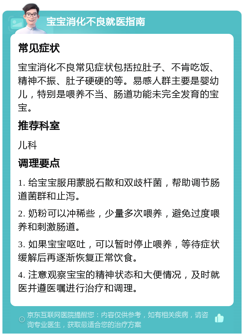 宝宝消化不良就医指南 常见症状 宝宝消化不良常见症状包括拉肚子、不肯吃饭、精神不振、肚子硬硬的等。易感人群主要是婴幼儿，特别是喂养不当、肠道功能未完全发育的宝宝。 推荐科室 儿科 调理要点 1. 给宝宝服用蒙脱石散和双歧杆菌，帮助调节肠道菌群和止泻。 2. 奶粉可以冲稀些，少量多次喂养，避免过度喂养和刺激肠道。 3. 如果宝宝呕吐，可以暂时停止喂养，等待症状缓解后再逐渐恢复正常饮食。 4. 注意观察宝宝的精神状态和大便情况，及时就医并遵医嘱进行治疗和调理。