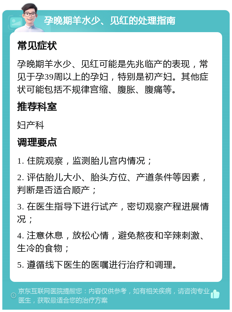 孕晚期羊水少、见红的处理指南 常见症状 孕晚期羊水少、见红可能是先兆临产的表现，常见于孕39周以上的孕妇，特别是初产妇。其他症状可能包括不规律宫缩、腹胀、腹痛等。 推荐科室 妇产科 调理要点 1. 住院观察，监测胎儿宫内情况； 2. 评估胎儿大小、胎头方位、产道条件等因素，判断是否适合顺产； 3. 在医生指导下进行试产，密切观察产程进展情况； 4. 注意休息，放松心情，避免熬夜和辛辣刺激、生冷的食物； 5. 遵循线下医生的医嘱进行治疗和调理。